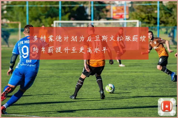 多特蒙德计划为后卫斯文松涨薪续约年薪提升至更高水平