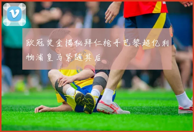 欧冠奖金揭秘拜仁枪手巴黎超亿利物浦皇马紧随其后