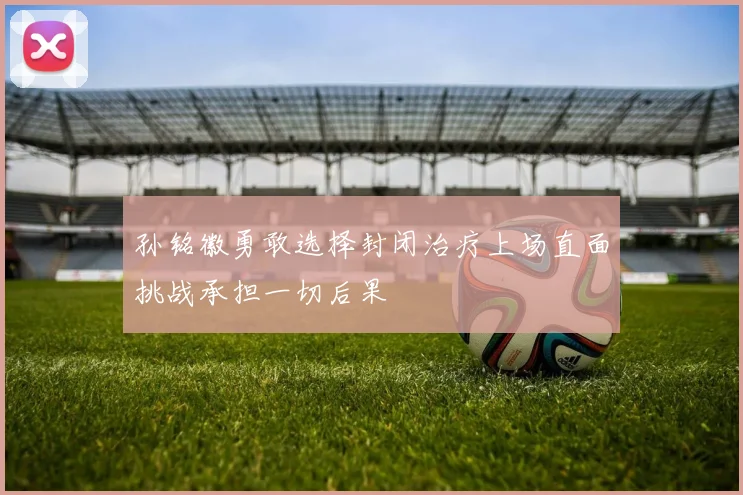 孙铭徽勇敢选择封闭治疗上场直面挑战承担一切后果