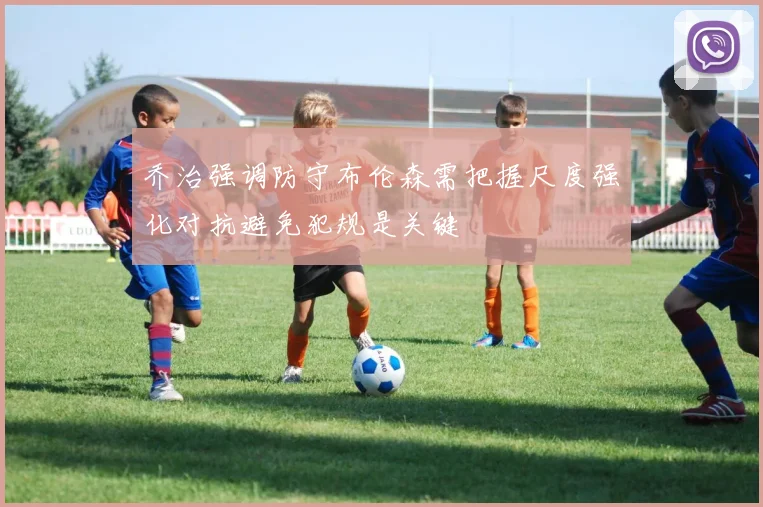 乔治强调防守布伦森需把握尺度强化对抗避免犯规是关键