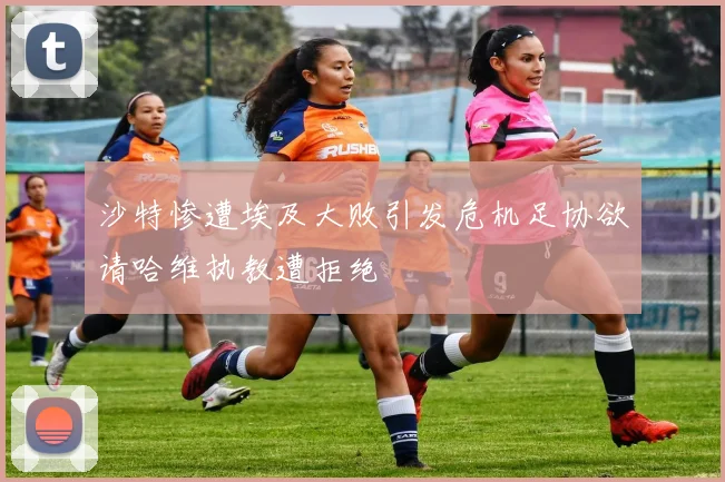 沙特惨遭埃及大败引发危机足协欲请哈维执教遭拒绝