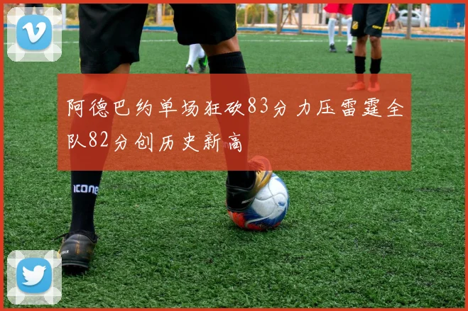 阿德巴约单场狂砍83分力压雷霆全队82分创历史新高