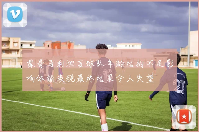 蒙哥马利坦言球队年龄结构不足影响体能表现最终结果令人失望