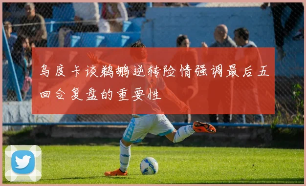 乌度卡谈鹈鹕逆转险情强调最后五回合复盘的重要性