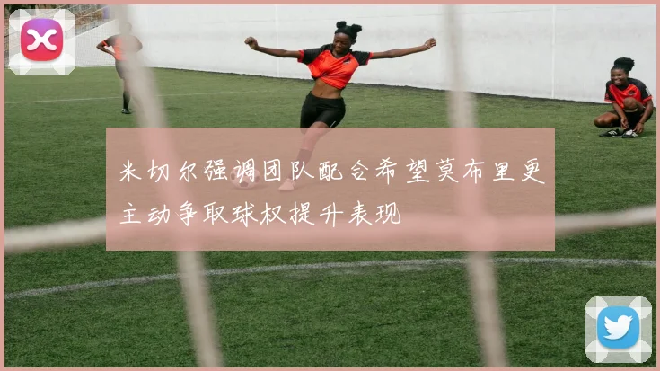 米切尔强调团队配合希望莫布里更主动争取球权提升表现