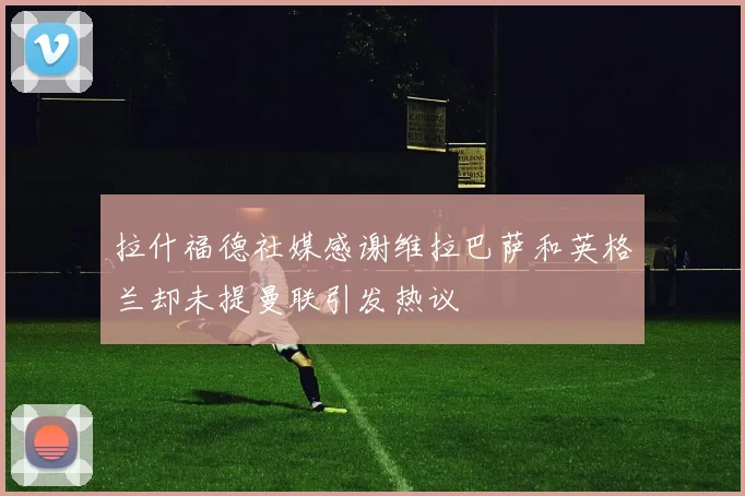 拉什福德社媒感谢维拉巴萨和英格兰却未提曼联引发热议