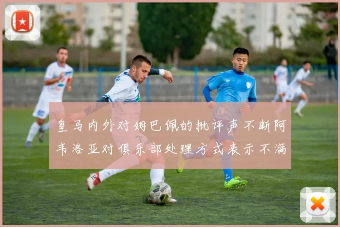 皇马内外对姆巴佩的批评声不断阿韦洛亚对俱乐部处理方式表示不满