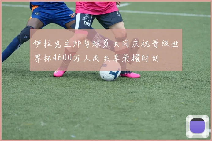 伊拉克主帅与球员共同庆祝晋级世界杯4600万人民共享荣耀时刻
